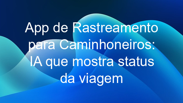 App de Rastreamento para Caminhoneiros: IA que mostra status da viagem