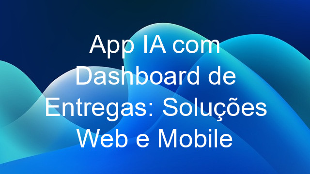 App IA com Dashboard de Entregas: Soluções Web e Mobile