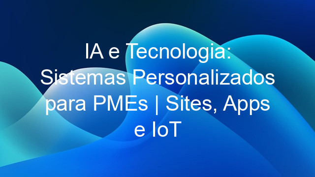 IA e Tecnologia: Sistemas Personalizados para PMEs | Sites, Apps e IoT
