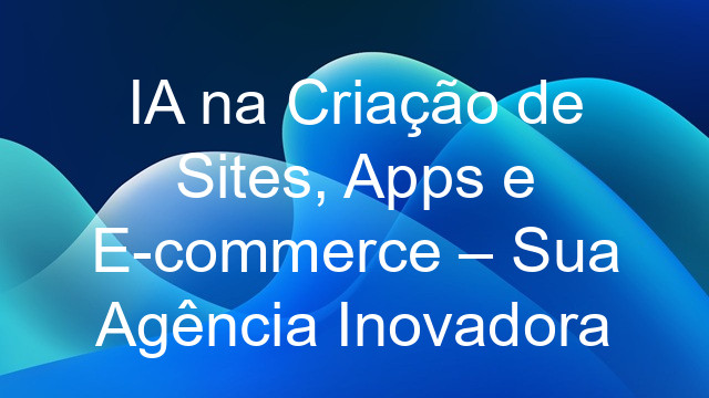 IA na Criação de Sites, Apps e E-commerce – Sua Agência Inovadora