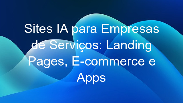 Sites IA para Empresas de Serviços: Landing Pages, E-commerce e Apps